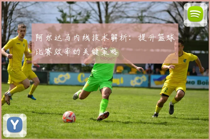 阿尔达马内线技术解析：提升篮球比赛效率的关键策略