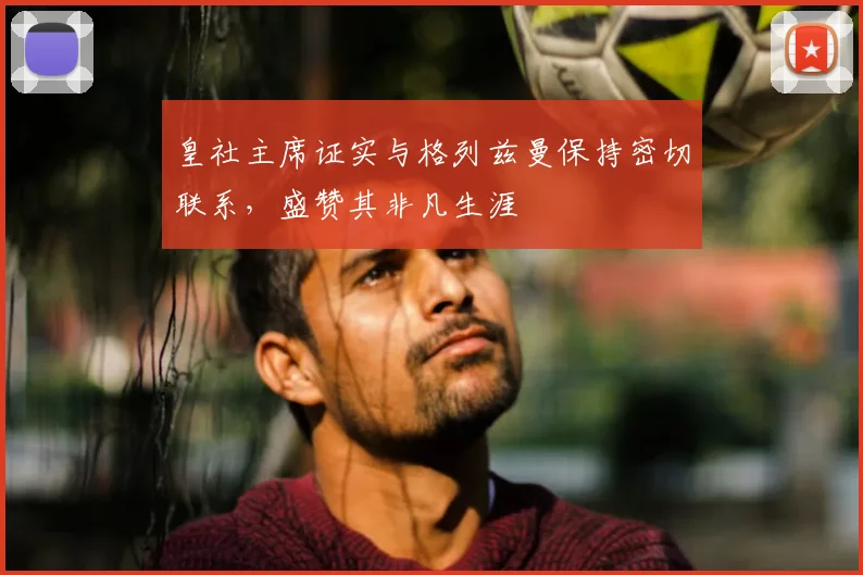 皇社主席证实与格列兹曼保持密切联系，盛赞其非凡生涯