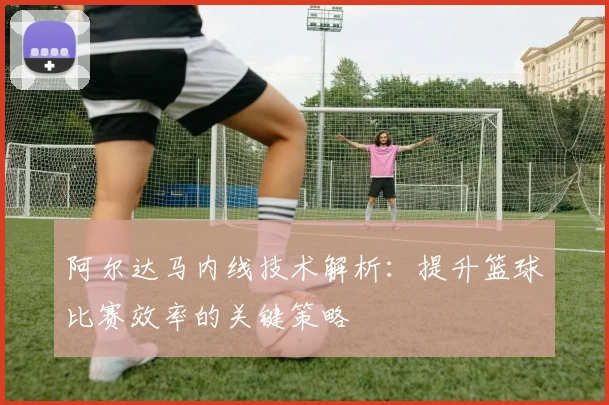 阿尔达马内线技术解析：提升篮球比赛效率的关键策略