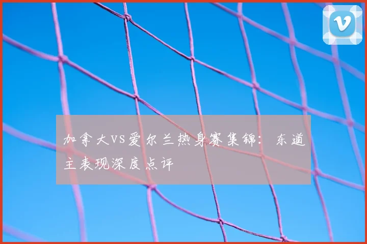 加拿大vs爱尔兰热身赛集锦：东道主表现深度点评