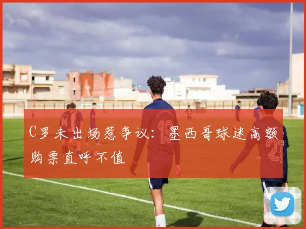 C罗未出场惹争议：墨西哥球迷高额购票直呼不值