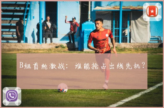 B组首轮激战:谁能抢占出线先机?