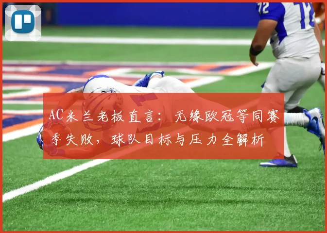 AC米兰老板直言：无缘欧冠等同赛季失败，球队目标与压力全解析
