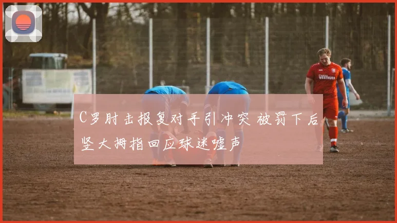 C罗肘击报复对手引冲突 被罚下后竖大拇指回应球迷嘘声