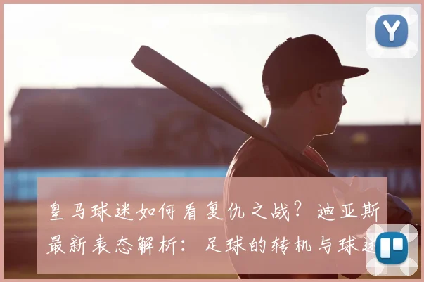皇马球迷如何看复仇之战？迪亚斯最新表态解析：足球的转机与球迷的期待