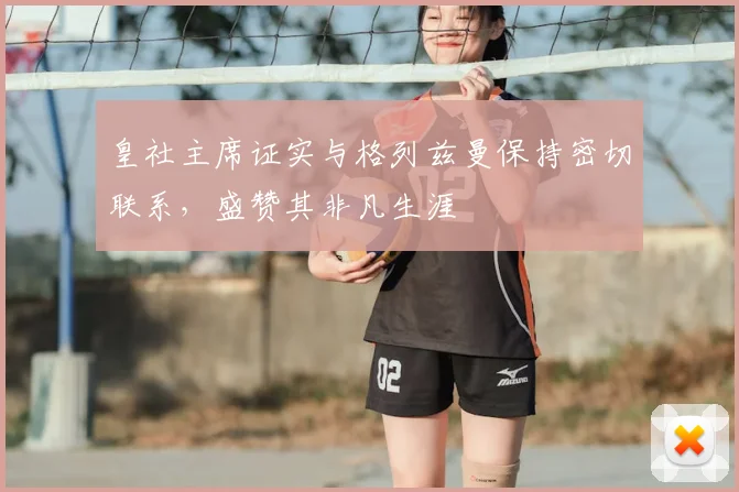 皇社主席证实与格列兹曼保持密切联系，盛赞其非凡生涯