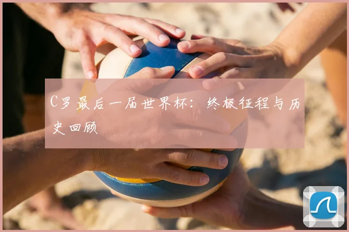 C罗最后一届世界杯：终极征程与历史回顾