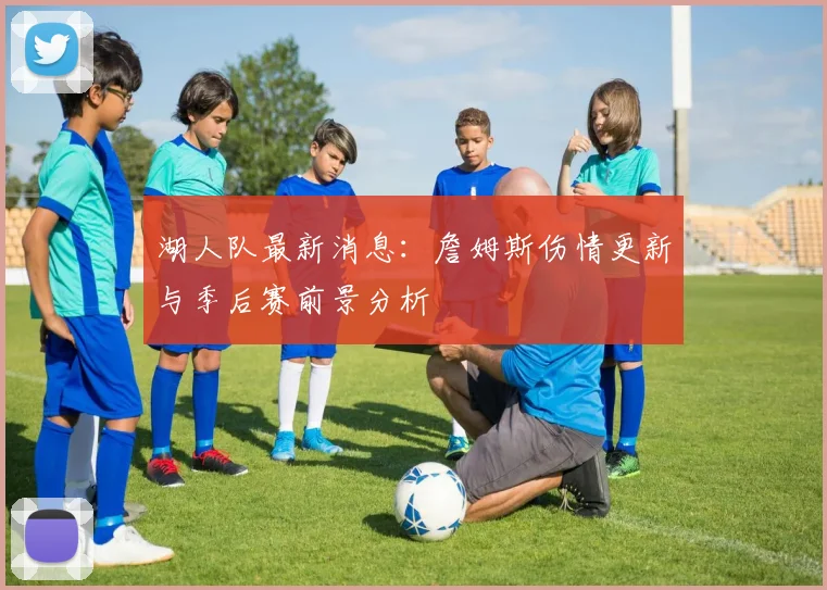湖人队最新消息：詹姆斯伤情更新与季后赛前景分析