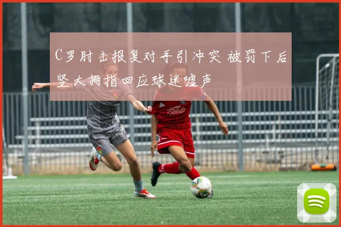 C罗肘击报复对手引冲突 被罚下后竖大拇指回应球迷嘘声