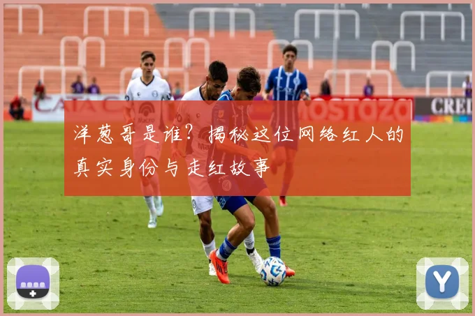 洋葱哥是谁？揭秘这位网络红人的真实身份与走红故事