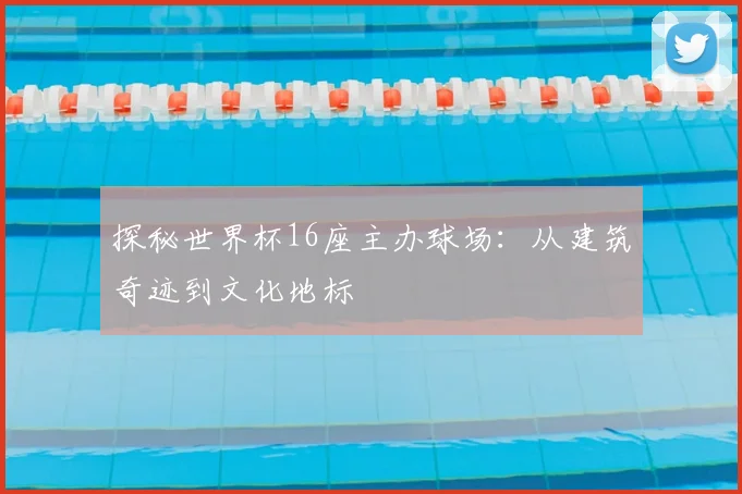 探秘世界杯16座主办球场：从建筑奇迹到文化地标