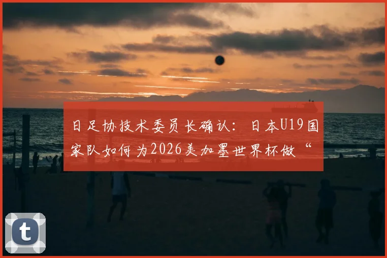 日足协技术委员长确认：日本U19国家队如何为2026美加墨世界杯做“陪练”，对年轻球员的三大意义