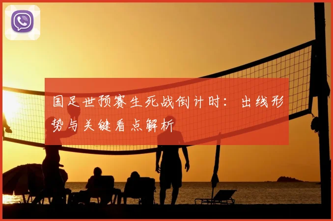 国足世预赛生死战倒计时：出线形势与关键看点解析