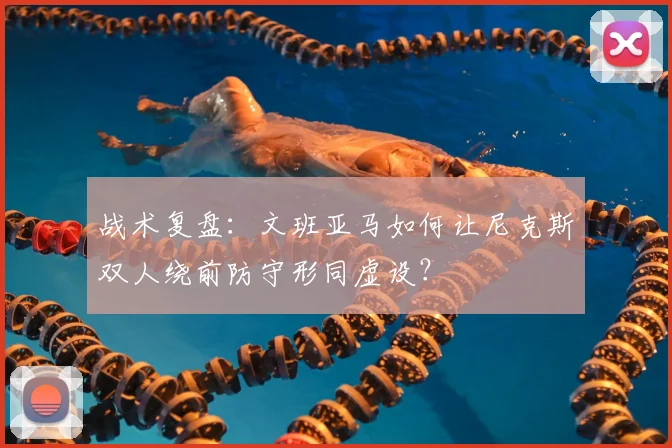 战术复盘：文班亚马如何让尼克斯双人绕前防守形同虚设？