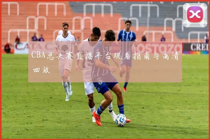 CBA总决赛直播平台观看指南与高清回放