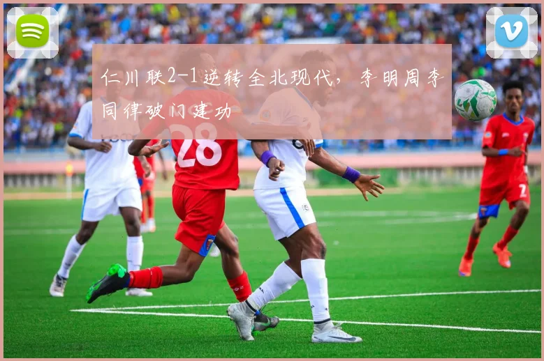 仁川联2-1逆转全北现代，李明周李同律破门建功