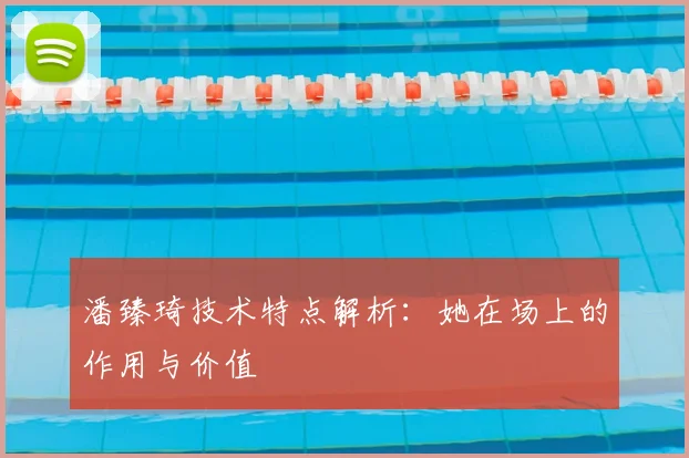 潘臻琦技术特点解析：她在场上的作用与价值