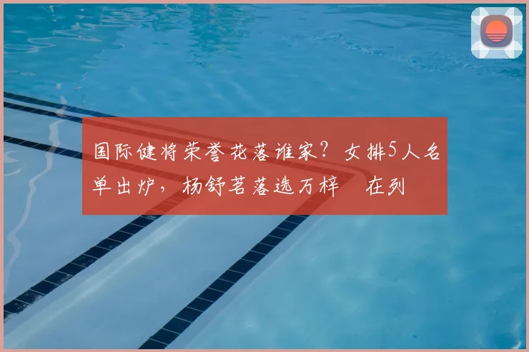 国际健将荣誉花落谁家？女排5人名单出炉，杨舒茗落选万梓玥在列