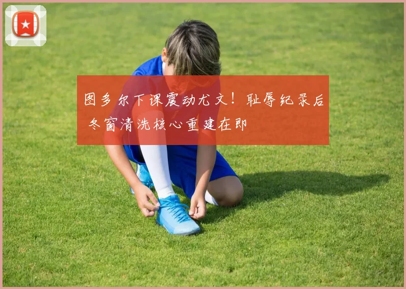 图多尔下课震动尤文！耻辱纪录后 冬窗清洗核心重建在即