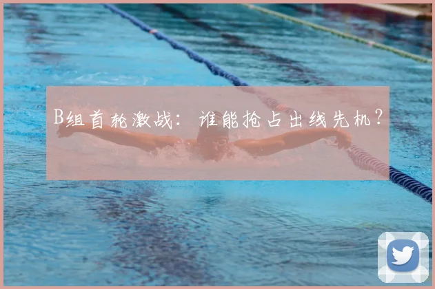 B组首轮激战:谁能抢占出线先机?