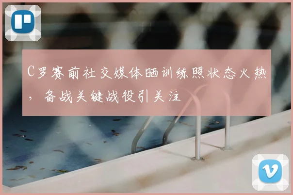 C罗赛前社交媒体晒训练照状态火热,备战关键战役引关注