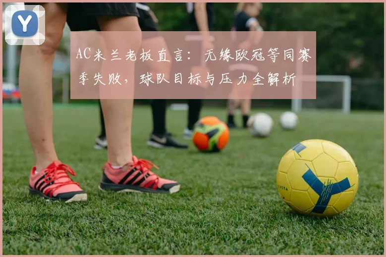 AC米兰老板直言：无缘欧冠等同赛季失败，球队目标与压力全解析